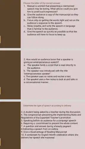 Choose the letter of the correct answer:
1. Manuel is worried that presenting a memorized
speech may be boring . What advice could you give
him to avoid such impression?
a. Give the audience a copy of the manuscript so they
can follow along.
b. Focus only on getting the words right and not on the
audience's response to the speech
c. Relax,breathe, and write the speech in language
that is familiar to the audience.
d. Give the speech as quickly as possible so that the
audience will have to focus to keep up.
2. How would an audience know that a speaker is
giving an extemporaneous speech?
a. The speaker holds a script that is read directly to
the audience.
b. The speaker was introduced with the title
"extemporaneous speaker"
c. The speaker uses no notes and recites a text.
d. The speaker uses a few notes to look at and talks in
a conversational manner.
Determine the type of speech according to delivery
3. A student being asked by a teacher during the discussion
4. The congressmar presenting the Implementing Rules and
Regulations of the Expanded Teacher's promotion
5. Speaking before an audience for a campaign speech
6. Requiring a commitment to present the whole content
7. A question and answer during a beauty pageant
8.Delivering a speech from an outline
9. Give a disadvantage of Reading Manuscript
10. A contestant for English Month celebration where she
delivers her speech she mastered