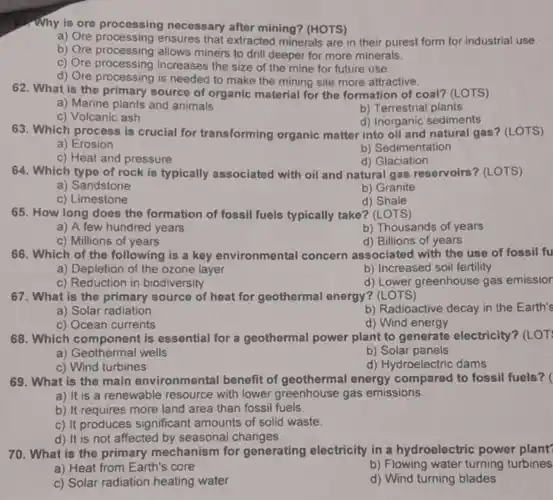 Why is ore processing necessary after mining? (HOTS)
a) Ore ensures that extracted minerals are in their purest form for industrial use.
b) Ore allows miners to drill deeper for more minerals.
c) Ore processing increases the size of the mine for future use.
d) Ore processing is needed to make the mining site more attractive.
62. What is the source of organic material for the formation of coal?(LOTS)
a) Marine plants and animals
b) Terrestrial plants
c) Volcanic ash
d) Inorganic sediments
63. Which process is crucial for transforming organic matter into oil and natural gas? (LOTS)
a)Erosion
b) Sedimentation
c) Heat and pressure
d) Glaciation
64. Which type of rock is typically associated with oil and natural gas reservoirs (LOTS)
a) Sandstone
b) Granite
c) Limestone
d) Shale
65. How long does the formation of fossil fuels typically take?(LOTS)
a) A few hundred years
b) Thousands of years
c) Millions of years
d) Billions of years
66. Which of the following is a key environmental concern associated with the use of fossil fu
a) Depletion of the ozone layer
b) Increased soil fertility
d) Lower greenhouse gas emissior
67. What is the primary source of heat for geothermal energy? (LOTS)
a) Solar radiation
b) Radioactive decay in the Earth's
c) Ocean currents
d) Wind energy
68. Which component is essential for a geothermal power plant to generate electricity? (LOT
a) Geothermal wells
b) Solar panels
c) Wind turbines
d) Hydroelectric dams
69. What is the main environmental benefit of geothermal energy compared to fossil fuels? (
a) It is a renewable resource with lower greenhouse gas emissions.
b) It requires more land area than fossil fuels
c) It produces significant amounts of solid waste
d) It is not affected by seasonal changes.
70. What is the primary mechanism for generating electricity in a hydroelectric power plant
a) Heat from Earth's core
b) Flowing water turning turbines
c) Solar radiation heating water
d) Wind turning blades