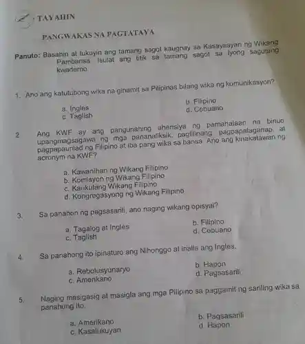 TAYAHIN
PANGWAKAS NA PAGTATAYA
Panuto:Basahin at tukuyin ang tamang sagot kaugnay sa Kasaysayan ng Wikang
Pambansa . Isulat ang titik sa tamang sagot sa iyong sagutang
kwaderno.
1. Ano ang katutubong wika na ginamit sa Pilipinas bilang wika ng komunikasyon?
b . Filipino
a. Ingles
d. Cebuano
c. Taglish
2.
KWF ay ang pangunahing ahensiya ng pamahalaan na binuo
upangmagsagawa ng mga pananaliksik paglilinang pagpapalaganap at
upandmagsad ng Filipino at iba pang wika sa bansa. Ano ang ng
acronym na KWF?
a. Kawanihan ng Wikang Filipino
b. Komisyon ng Wikang Filipino
C Wikang Filipino
d . Kongregasyong ng Wikang Filipino
Sa panahon ng pagsasarili , ano naging wikang opisyal?
3.
a. Tagalog at Ingles
b . Filipino
d. Cebuano
c Taglish
4.
Sa panahong ito ipinaturo ang Nihonggo at inalis ang Ingles.
a Rebolusyunaryo
b Hapon
d. Pagsasarili
c. Amerikano
5.
Naging masigasig at masigla ang mga Pilipino sa paggamit ng sariling wika sa
panahong ito.
a . Amerikano
b. Pagsasarili
C . Kasalukuyan
d. Hapon