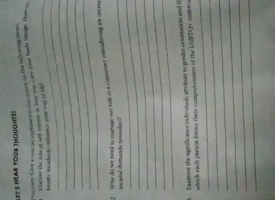 LET'S HEAR YOUR THOUGHTS!
Direction: Give a concise explanation/discussion on the following items.
Discuss the role of self-esteem in how you view your body image. How can
__
new your
2. Why do we need to manage our role as a consumer considering an increa
__
countries
3. Examine the significance individuals attribute to gender orientation and th
of the LGBTQ+commu
__