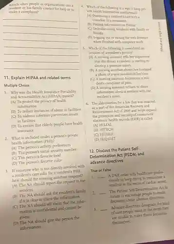 which other people or organizations can a
resident or his family contact for helps a
make a complaint?
__
11. Explain HIPAA and related terms
Multiple Choice
1. Why was the Health Insurance Portability
and Accountability Act (HIPAA)passed?
(A) To protect the privacy of health
information
(B) To reduce instances of abuse in facilities
(C) To address infection prevention issues
in facilities
(D) To ensure that elderly people have health
insurance
2. What is included under a person's private
bealth information (PHI)
(A) The person's activity preferences
(B) The person's social security number
(C) The person's favorite food
(D) The person's favorite color
3. If someone who is not directly involved with
a resident's care asks for a resident's PHI
how should the nursing assistant respond?
(A) The NA should report the request to the
resident
(B) The NA should ask the resident's family
if it is okay to share the information.
(C) The NA should tell them that the infor-
mation is confidential and annot be
given.
(D) The NA should give the person the
information.
4. Which of the following is a way to keep pri-
vate health information confidential?
(A) Discussing a resident's are with a
coworker in a restaurant
(B) Posting information on Twitter
(C) Only discussing residents with family or
friends
(D) Logging out or eating the web browser
when finished with computer work
5. Which of the following is considered an
invasion of a resident's privacy?
(A) A nursing assistant tells her supervisos
that she thinks a resident is starting to
develop a pressure injury.
(B) A nursing assistant shows her busband
a photo of a new resident in her care.
(C) A nursing assistant documents a res.
dent's complaint of pain.
(D) A nursing assistant refuses to share
information about a resident with the
resident's sister.
6. The abbreviation for a law that was exacted
25 a part of the American Recorery and
Reimestment Act of 2009 and helps expand
the protection and security of consumers'
electronic health records (EHR)is called
(A) HISEAL
(B) HITECH
(C) HIHELP
(D) HIQUIET
12. Discuss the Patient Self.
Determination Act (PSDA) and
advance directives
True or False
1. __
A DNR order tells healthcare profes.
sionals to keep trying to resuscitate a
resident in the event of cardiac arrest
2 __
The Patient Self-Determination Aa is
to encourage people to make
decisions about advance directions.
3. __
Adrance directives designate the kind
of care people want in the event they