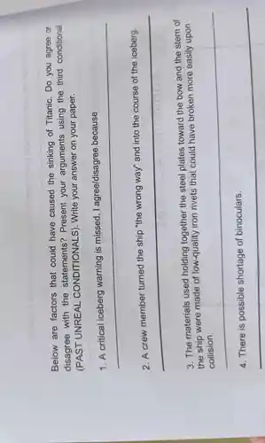 sollaul riliw aneillo
Below are factors that could have caused the sinking of Titanic . Do you agree or
disagree with the statements?Present your arguments using the third conditional
(PAST UNREAL CONDITIONALS). Write your answer on your paper.
I agree/disagree because
__
__
"the wrong way"and into the course of the iceberg
.
3. The materials used holding together the steel plates toward the bow and the stern of
the ship were made of low-quality iron rivets that could have broken more easily upon
__
__