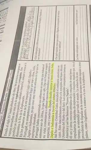 Shipal-Preguntas literales, Inferenciales Criticas
Desde el vuel XV hasta alrededor
envueltas en us riodde exploración )conquista. Feta
denomina la Eradi la Exploración.
imperial, aunque a Este se lo
Portugal, en competencia intentaron llegar por mar a era imperial
(1450-1487)
España y
e Indonesia, ya que eran muy ricas en artículos de lujo quelos europeos deseaban.
extreme había concentrado sus esfuerzos en una ruta que rodeara el
su ruta sur de África, lo que logró en 1487. Una vez Portugal aseguró
su ruta , comenzaron a obtener enormes beneficios con el comercio de
especias, oro y esclavos. España decidió intentar ir hacia China, India,
Japón e Indonesia a través del océano Atlántico.
Así fue como Cristóbal Colón descubrió el continente americano en
1492. Este descubrimiento condujo a la conquista del Nuevo Mundo
(América del Norte y del Sur). Los españoles conquistaron tierras en
América y así las llamaron "Nueva España".
El oro y otros recursos extraídos de la conquista de estas tierras
impulsaron la máquina de exploración y conquista española que, con el
tiempo,se extendió por todo el mundo. La avalancha de oro
procedente de España en la economía europea también impulsó a otros
países, como Inglaterra, a sumarse a la era de la exploración.
¿Qué hizo
__
Tese momento?	encuentras entre Portugal
__
¿De qué manera crees que ayudó a España la conquista de varios
territorios en América?
__
__
__ me hace pensar que me hace pensar que.