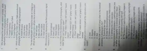 1. Who developed the wet plate collodion process which
significantly improved photographic clarity and detail?
A. Frederick Scott Archer
B. George Eastman
C. William Henry Fox Talbot
D. Louis Daguerre
2. Which invention by Edwin Land in 1948 revolutionized
photography with immediate image development?
A. Kodak Brownie
B. Leica camera
C. DSLR camera
D. Polaroid camera
3. You are mixing paint and need to create an orange hue
Which two primary colors will you mix to achieve this?
A. Red and blue
B. Blue and yellow
C. Red and yellow
D. Green and blue
4. Who is known for developing the first successful digital
camera in 1975?
A. George Eastman
B. Edwin Land
C. Steven Sasson
D. Louis Daguerre
5. In the context of the literal meaning of photography, what
does "photo" and "graphy"mean?
A. "Photo" means image and "graphy" means
capture
B. "Photo" means light and "graphy" means
writing or drawing
C. "Photo" means color and "graphy" means
design
D. "Photo" means picture and "graphy" means
analysis
6. Which pigment color is not a part of the subtractive color
model?
A. Cyan
B. Magenta
C. Yellow
D. Red
7. What is the main purpose of using a fixer in the chemical
processing of photographic film?
A. To develop the image
B. To stop the development process
C. To remove unexposed silver halide crystals
D. To enhance the color saturation
8. During a seminar on photography, a participant asks how
to define "photography" in a technical sense. Which
definition best captures the essence of photography?
A. The process of painting with light
B. The practice of capturing moving images in
rapid succession
C. The art of creating images by capturing light
on a light-sensitive medium
D. The technique of altering images using
digital lools
A. it reduces exposed silver halide crystals to
metallic lilver, creating the image