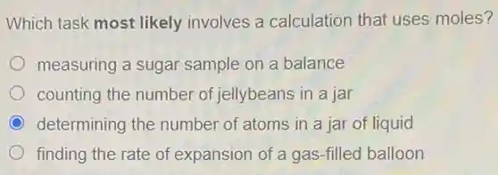 Which task most likely involves a calculation that uses moles?
measuring a sugar sample on a balance
counting the number of jellybeans in a jar
determining the number of atoms in a jar of liquid
finding the rate of expansion of a gas-filled balloon