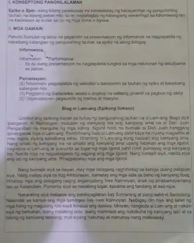 L KONSEPTONG PANGNILALAMAN
Epiko o Epic-isang tulang pasalaysay na tumatalakay ng kabayanihan ng pangunahing
tauhan na siyang paksa nito, ito ay nagtataglay ng katangiang sa karaniwang tao
na kadalasan ay buhat sa liping mga diyos o diyosa.
II. MGA GAWAIN
Panuto:Sumulat ng iskrip na gagamitin sa presentasyon ng informance na nagpapakita ng
kakaibang katangian ng pangunahing tauhan sa epiko na aking ibibigay.
Informance
Information Performance
- Ito ay isang presentasyon na nagpapakita tungkol sa mga natutunan ng estudyante
sa paksa.
Pamantayan:
(5) Nilalaman-pagpapakita ng saloobin o damdamin sa tauhan ng epiko at kakaibang
katangian nito
3 Salita/wika- wasto o angkop na salitang ginamit sa pagbuo ng iskrip
(2) Organisasyon-pagsumite ng malinis at maayos
Biag ni Lam-ang (Epikong llokano)
Umilkot ang epikong-bayan sa buhay ng pangunahing tauhan na si Lam-ang Bago siyá
ipanganak ni Namongan, inutusan ng kaniyang ina ang kaniyang ama na si Don Juan
Panganiban na manguha ng mga kahoy. Ngunit hindi na si Don Juan hanggang
ipinanganak niya si Lam-ang. Pambihirang batả si Lam-ang dahil káya na niyang magsalita at
may taglay siyáng kakaibang lakas Itinanong ni Lam-ang kung nasaan ang kaniyang ama.
Nang sinabing kaniyang ina na umalis ang kaniyang ama upang labanan ang mga Igorot
nag-ayos si Lam-ang at pumunta sa lugar ng mga Igorot kahit hindi pumayag ang kaniyang
ina. Nakita niya na nagsasagawa ng sagang ang mga Igorot . Nang lumapit siyá nakita niya
ang ulong kaniyang ama. Pinagpapatay niya ang mga Igorot.
Nang bumalik siyá sa bayan, may mga dalagang naghihintay sa kaniya upang paliguan
siyá. Nang maligo siya sa llog Amburayan namatay ang mga isda sa bahong kaniyang libag
Hinanap niya ang dalagang nagng angangalang Ines Kannoyan, anak ng pinakamayamang
tao sa Kalanutian . Pumunta siyá sa nasabing lugar kasáma ang tandang at aso niya.
Nakarating siyá matapos ang pakikipaglaban kay Sumarang at pang-aakit ni Sarindang
Nasindak sa kaniya ang mga lumiligaw kay Ines Kannoyan . Naibigay din niya ang lahat ng
mga hiling ng magulang nitó kayá ikinasal ang dalawa Minsan, nangisda si Lam-ang at nakain
siyá ng berkakan , isang malaking isda Isang maninisid ang nakakuhang kaniyang labi at sa
tulong ng kaniyang tandang, muli siyáng nabuhay at namuhay nang matiwasay.