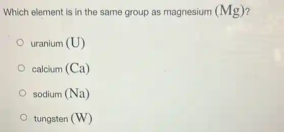 Which element is in the same group as magnesium (Mg) 7
uranium (U)
calcium (Ca)
sodium (Na)
tungsten (W)