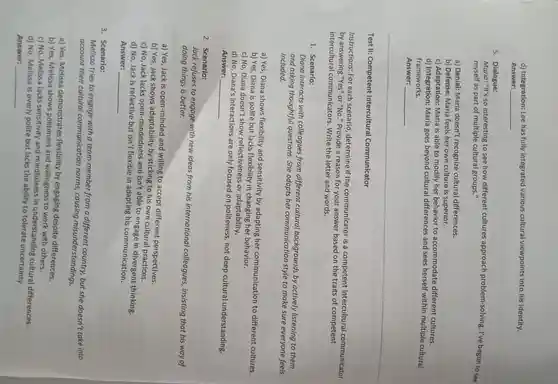 d)Integration Lee has fully integrated various cultural viewpoints into his identity.
Answer: __
5 . Dialogue:
Maria: "It's so interesting to see how different cultures approach problem-solving . I've begun to see
myself as part of multiple cultural group
a) Denial:Maria doesn't recognize cultural differences.
b) Defense:Maria feels her own culture is superior.
c)Adaptation:Maria is able to modify her behavior to accommodate different cultures.
d)Integration:Maria goes beyond cultural differences and sees herself within multiple cultural
frameworks.
Answer: __ B. subject
Test II:Competent Intercultural Communicator
Instructions:For each scenario , determine if the communicator is a competent intercultural communicator
by answering "Yes" or "No " Provide a reason for your answer based on the traits of competent
intercultural communicators . Write the letter and words.
1. Scenario:
Diana interacts with colleagues from different cultural backgrounds by actively listening to them
and asking thoughtful questions She adapts her communication style to make sure everyone feels
included.
a) Yes, Diana shows flexibility and sensitivity by adapting her communication to different cultures.
b) Yes, Diana is polite but lacks flexibility in changing her behavior.
c) No, Diana doesn't show reflectiveness or adaptability.
d) No , Diana's interactions are only focusec I on politeness,not deep cultural understanding.
Answer: __
2. Scenario:
Jack refuses to engage with new ideas from his international colleagues , insisting that his way of
doing things is better.
a) Yes, Jack is open-minded and willing to accept different perspectives.
b) Yes, Jack shows adaptability by sticking to his own cultural practices.
c) No, Jack lacks open-mindedness and isn't able to engage in thinking.
d) No, Jack is reflective but isn't flexible in adapting his communication.
Answer: __
3 . Scenario:
Melissa tries to engage with a team member from a different country, but she doesn't take into
account their cultural communication norms,causing misunderstandings.
a) Yes Melissa demonstrates flexibility by engaging despite differences.
b) Yes,Melissa shows politeness and willingness to work with others.
c) No , Melissa lacks sensitivity and mindfulness in understanding cultural differences.
d) No Melissa is overly polite but lacks the ability to tolerate uncertainty.
Answer: __
