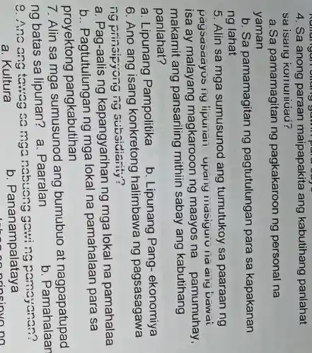 Numangan oliding gamm para out
4. Sa anong paraan maipapakita ang kabutihang panlahat
sa isang komuniuau?
a.Sa pamamagitan ng pagkakaroon ng personal na
yaman
b. Sa pamamagitan ng pagtutulungan para sa kapakanan
ng lahat
5. Alin sa mga sumusunod ang tumutukoy sa paaraan ng
paysasaayus ing ipunan upariy IIIasiguio na any Dawai
isa ay malayang magkarooon ng maayos na pamumuhay,
makamit ang pansariling mithiin sabay ang kabutihang
panlahat?
b. Lipunang Pang - ekonomiya
a. Lipunang Pampolitika
6. Ano ang isang konkretong halimbawa ng pagsasagawa
ng prinsipyonging Subsidiarity?
a. Pag-aalis ng kapangyarihan ng mga lokal na pamahalaa
b.. Pagtutulungan ng mga lokal na pamahalaan para sa
proyektong pangkabutihan
7. Alin sa mga sumusunod ang bumubuo at nagpapatupad
ng batas sa lipunan?a. Paaralan
b. Pamahalaan
9. Ano ang tawag camganabuong gawing pamayanan?
a. Kultura
b. Pananampalataya