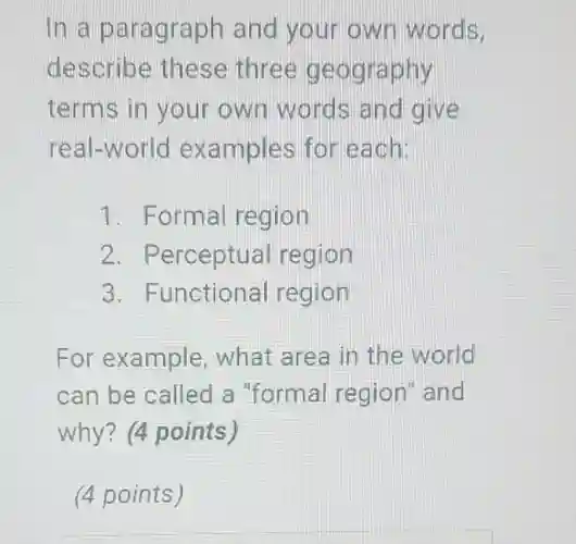 In a paragraph and your own words,
describe these three geography
terms in your own words and give
real-world examples for each:
1 . Formal region
2. Perceptual region
3. Functional region
For example , what area in the world
can be called a "formal region and
why? (4 points)
(4 points)