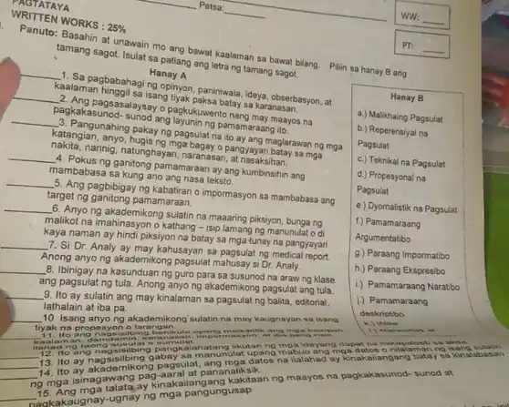 __
__
1.
Panuto at unawain mo ang bawat kealaman sa bawat bilang Pilin sa hanay B ang
25% 
tamang sagot. Isulat sa patlang ang letra ng tamang sagot.
__
1. Sa pagbabahaging ng tiyak, paninwala, ideya, obserbasyon at
Hanay A
__
pangasalaysay o pagkukuwente mang may maayos na
Kaalaman hinggil sa isang batay sa karanasan.
__
catangingunahing pakay ng pagsula yo pang ang maglarawan ng mga
pagkakasunod-sungd ang layukuwa pamamaraang ito.
kakangian, anyo, hugis ng mga arana o pangyayari batay sa mga
__
A. Pokus ng ganitong pamamaraan ay ang kumbinsihin ang
narinig, natunghayan, naranasa pangyayari bata
mambabasa sa kung and ang nasa teksto.
__
5. Ang pagbibigay ng kabatiran o impormasyon sa mambabasa ang
target ng ganitong pamamaraan.
__
6. Anyo ng akademikong sulatin na maaaring piksiyon , bungang
malikot na imahinasyon o kathang - isip lamang ng manunulat di
kaya naman ay hindi piksiyon na batay sa mga tunay na pangyayari.
__
7. Si Dr. Analy ay may kahusayan sa pagsulat ngmedica report
Anong anyo ng akademikong pagsulat mahusay si Dr Analy.
__
8. Ibinigay na kasunduan ng guro para sa susunod na araw ng klase
ang pagsulat ng tula Anong anyo ng akademikong pagsulat ang tula
__ 9. Ito ay sulatin ang may kinalaman sa pagsulat ng balita, editorial,
lathalain at iba pa.
__ 10. Isang anyong akademikong sulatin na may kaugnayan sa isang
tiyak na propesyon o larangan
Hanay B
a.) Malikhaing Pagsulat
b.) Reperensiyal na
Pagsulat
C.) Teknikal na Pagsulat
d.) Propesyonal na
Pagsulat
e.) Dyornalistik na Pagsulat
f.) Pamamaraang
Argumentatibo
g.) Paraang Impormatibo
h.) Paraang Ekspresibo
i.) Pamamaraang Naratibo
j.) Pamamaraang
deskriptibo
k.) Wika
__ 11. Ito a ang nagsisilbing behikulo impormasyon, at has pand
kaalaman
llahad ng t
__
12. Ito ang nagsisibing pangkalahatang ilkutan ng mga ideyang dapat na nokapaloob so skda
__
13. Ito ay nagsisibing gabay sa manunulat upang mabuo ang mga datos o
__
13. Ito ay akademikong pagsulat ang mga datos na ilalahad ay kinakailangang batay sa kinalabasan
ng mga isinagawang paginaka at pananaliksik.
talatajay kinakailangang kakitaan ng maayos na pagkakasunod- sunod at
__
15. Akaugnay-ugnay ng mga pangungusap