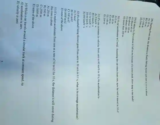 28) Starting from rest, the distance a freely falling object will fall in 10 sis about
A) 10 m
B) 50 m
C) 100 m.
D) 500 m.
29) It takes 6 s for a stone to fall to the bottom of a mine shaft. How deep is the shaff?
A) about 60 m
B) about 120 m
C) about 180 m
D) more than 200 m
30) A car accelerates at 2m/s2 Assuming the car starts from rest, how far will it travel in 10 s?
A) 2 m
B) 10 m
C) 40 m
D) 100 m
E) 200 m
31) If a car increases its velocity from zero to 60km/h in 10s, its acceleration is
3km/hcdot s
B) 6km/hcdot s
C) 10km/hcdot s
D) 60km/hcdot s
B) 600km/hcdot s
32) If a baseball being thrown goes from zero to 30m/s in 0.1 s, what is its average acceleration?
A) 3m/s2
B) 30m/s2
C) 300m/s2
D) 3000m/s2
E) none of the above
33) If a rocket accelerates from rest at a rate of 50m/s2
for 10 s, the distance it will cover during this time is about
A) 250 m
B) 500 m
C) 2500 m
D) 5000 m
E) none of the above
34) While a car travels around a circular track at constant speed its
A) acceleration is zero.
B) velocity is zero.