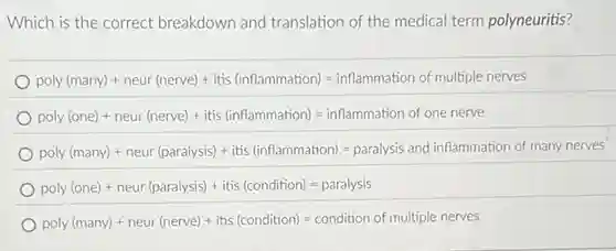 Which is the correct breakdown and translation of the medical term polyneuritis?
phy/nonety-next/mengh-kind-i-fortunakan-is-international militherement
poly(one)+newr(neve))+itis(lnflanmation)=indtanmation of one nenve
padapermaila-menuharakat-t-tuk-famasahalay-sesebesar-tekt-kemendaharah
poly (one)+ neur (paralysis)+itis (condition)=paralysis
poly(many)+neur(nevee)+(tis(condition)=condition of multiple nevess