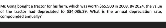 Mr. Gong bought a tractor for his farm, which was worth 65,500 in 2008. By 2024, the value
of the tractor had depreciated to 34,086.39 . What is the annual depreciation rate,
compounded annually?