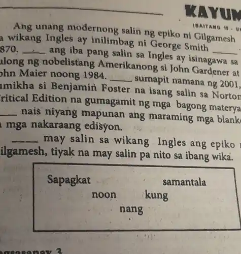 (BAITANG 10.
Ang unang modernong salin ng epiko ni Gilgamesh
a wikang Ingles ay inilimbag ni George Smith
__ 870 __
ang iba pang salin sa Ingles ay isinagawa
sa
long ng nobelistang Amerikanong si John Gardener at
hn Maier noong 1984. __ sumapit namana ng 2001,
mikha si Benjamin Foster na isang salin sa Norton
ritical Edition na gumagamit ng mga bagong materya
__ nais niyang mapunan ang maraming mga blank
mga nakaraang edisyon.
__ may salin sa wikang Ingles ang epiko
ilgamesh, tiyak na may salin pa nito sa ibang wika.
Sapagkat	samantala
noon	kung
nang
. measanow?