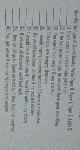 Identify the type of Conditionals. Write Type 0, Type 1; Type 2, Type 3.
__ 31. She'll stay in London if she gets a job.
__
32. If he had taken the job. he wouldn't have gone travelling
__ 33. You would lose weight if you ate less.
__ 34. If babies are hungry, they cry.
__ 35. I would marry someone famous if I were a movie star.
__ 36. He would have been on time if he had left earlier.
__ 37.1 would have called you if I hadn't forgotten my phone
__ 38. If we eat all this cake, we'll feel sick
__ 39. They would go to Spain on holiday if they liked hat weather
__ 40. You get water if you mix hydrogen and oxygen