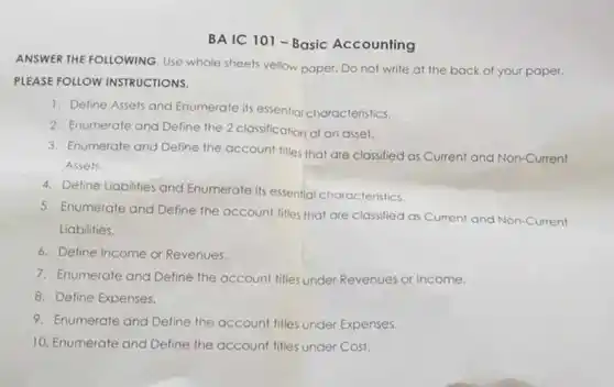 BA IC 101-Basic Accounting
ANSWER THE FOLLOWING Use whole sheets yellow.paper. Do not write at the back of your paper.
PLEASE FOLLOW INSTRUCTIONS.
1. Define Assets and Enumerate its essential characteristics.
2. Enumerate and Define the 2 classification of an asset.
3. Enumerate and Define the account titles that are classified as Current and Non-Current
Assets
4. Define Liabilities and Enumerate its essentia characteristics.
5. Enumerate and Define the account titles that are classified as Current and Non-Current
Liabilities.
6. Define Income or Revenues.
7. Enumerate and Define the account titles under Revenues or Income.
8. Define Expenses.
9. Enumerate and Define the account titles under Expenses.
10. Enumerate and Define the account fitles under Cost.