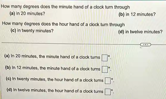 How many degrees does the minute hand of a clock turn through
(a) in 20 minutes?
(b) in 12 minutes?
How many degrees does the hour hand of a clock turn through
(c) in twenty minutes?
(d) in twelve minutes?
(a) In 20 minutes , the minute hand of a clock turns square ^circ 
(b) In 12 minutes , the minute hand of a clock turns square ^circ 
(c) In twenty minutes , the hour hand of a clock turns square ^circ 
(d) In twelve minutes , the hour hand of a clock turns square ^circ