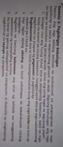 Gawain 3:Pagbibigay..kahulugan
Panuto:Ang mga salitang initiman sa sumusunod na pangungusap ay mga
mahihirap na salita o ekspresiyong ginamit sa akda Bigyang ang mga
ito batay sa konteksto ng pangungusap . Isulat ang iyong sagot sa sagutang papel.
1. Inilagay niya ang buhay niya sa alanganing katayuan , dahil sa mga
hirap na maaari pa niyang kasapitan , nanggipuspos siya sa mga nakaambang
pagdurusa na puspos ng pagsasalat at paghihirap.
2 . Nagbabantulot siya at hindi mapagpasiyahan kung ang mga hiyas na iyon ay
isasauli pa o hindina.
3. May taglay siyang alindog na hindi nababagay sa kasalukuyan niyang
kalagayan.
4. Naglalaro : sa balintataw ang anyo ng tahimik na tanggapang
nasasabitan ng mamahaling kurtina.
5. Sa gayong nakagigimbal na pangyayari , si Mathilde ay maghapong
naghihintay na sapupo ng pangamba.