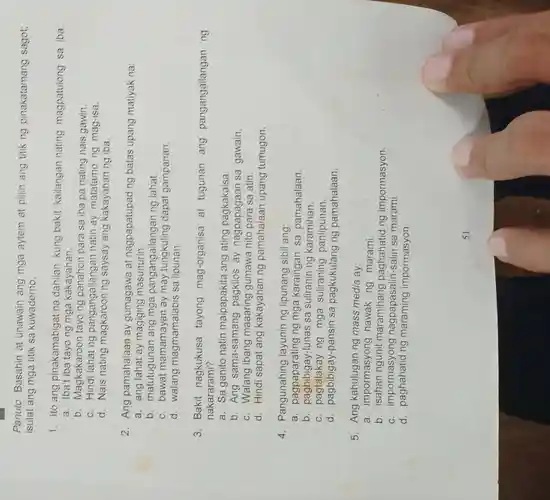 Panuto: Basahin at unawain ang mga aytem at pillin ang titik ng pinakatamang sagot;
isulat ang mga titik sa kuwaderno.
1. Ito ang pinakamabigat na dahilan kung bakit kailangan nating magpatulong sa iba:
a. Iba't ng mga kakayahan,
b. Magkakaroon tayo ng panahon para sa iba pa nating nais gawin.
c. Hindi lahat ng pangangailangan natin ay matatamo ng mag-isa.
d. Nais nating magkaroon ng saysay ang kakayahan ng iba.
2. Ang pamahalaan ay gumagawa at nagpapatupad ng batas upang matiyak na:
a. ang lahat ay magiging masunurin.
b. matutugunan ang mga pangangailanga n ng lahat.
c. bawat mamamayan ay may dapat gampanan.
d. walang magmamalabis sa lipunan.
3. Bakit nagkukusa tayong mag-organisa at tugunan ang pangangailangar ng
nakararami?
a. Sa ganito natin maipapakita ang ating pagkakaisa.
b. Ang sama-samang ay nagpapagaan sa gawain.
c. Walang ibang maaaring gumawa nito para sa atin.
d. Hindi sapat ang kakayahan ng pamahalaan upang tumugon.
4. Pangunahing layunin ng lipunang sibil ang:
a ng mga karaingan sa pamahalaan.
b . pagbibigay-luna s sa suliranin ng karamihan.
c mga suliraning panlipunan.
d . pagbibigay-pansir sa pagkukulang ng pamahalaan.
5. Ang ng mass media ay:
a. impormasyong hawak ng marami.
b maramihang paghahatid ng impormasyon.
c. impormasyon nagpapasalin-salin sa marami.
d. paghahatid ng impormasyon.