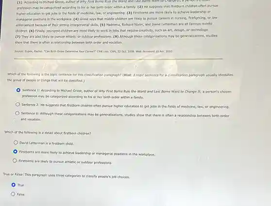 (1) According to Michael Grose, author of Why First Borns Rule the World and Last Borns Want to Change it, a person
profession may be categorized according to his or her birth order within a family. (2) He suggests that firstborn children often pursue
higher education to get jobs in the fields of medicine, law, or engineering. (3) Firstborns are more likely to achieve leadership or
managerial positions in the workplace. (4) Grose says that middle children are likely to pursue careers in nursing, firefighting, or law
enforcement because of their strong interpersonal skills. (5)Madonna, Richard Nixon, and David Letterman are all famous middle
children. (6) Finally, youngest children are most likely to work in jobs that require creativity, such as art, design, or technology.
(7) They are also likely to pursue athletic or outdoor professions. (8)Although these categorizations may be generalizations, studies
show that there is often a relationship between birth order and vocation.
Source: Zupek, Rachel. "Can Birth Order Determine Your Career?" CNN.com. CNN, 22 Oct. 2008. Web. Accessed 15 Apr. 2010
Which of the following is the topic sentence for this classification paragraph? (Hint : A topic sentence for a classification paragraph usually identifies
the group of people or things that will be classified.)
Sentence 1: According to Michael Grose, author of Why First Borns Rule the World and Last Borns Want to Change It, a person's chosen
profession may be categorized according to his or her birth order within a family.
Sentence 2: He suggests that firstborn children often pursue higher education to get jobs in the fields of medicine, law,or engineering.
Sentence 8: Although these categorizations may be generalizations studies show that there is often a relationship between birth order
and vocation.
Which of the following is a detail about firstborn children?
David Letterman is a firstborn child.
Firstborns are more likely to achieve leadership or managerial positions in the workplace.
Firstborns are likely to pursue athletic or outdoor professions.
True or False: This paragraph uses three categories to classify people's job choices.
True
False