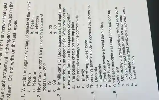 tes each statement in the space provided on the
the letter of the answer that best
sheet. Do not write on the test paper.
1. What is the negatively charged particle of the atom?
a. Proton
b. Positron
c. Neutron
d. electron
__ 2. How many protons are present in an atom of
potassium-39?
a. 19
b. 20
c. 39
d. 58
__ 3. In In Millikan's Oil Drop Experiment , oil droplets are
suspended in an electric field. What provides the
downward force on the suspended droplets?
a. the positive charge on the top plate
b. the negative charge on the bottom plate
c. gravity
d. the strong nuclear force
__
4. Thomson's atomic model suggested that atoms are
a. Divisible
b. Indivisible
c. Electrons revolve around the nucleus
d. Both b and c
5. What base principle was used in the cathode ray
experiment
__
a. Oppositely charged particles deflect each other
b. Likely charged particles attract each other
c. Oppositely charged particles attract each other
a. None of these