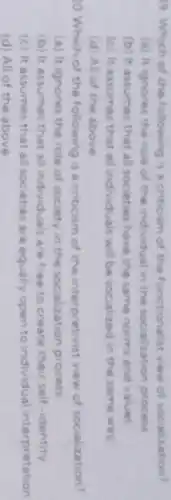 9. Which of the following is a criticism of the functionalist view of socialization?
(a) It ignores the role of the individual in the socialization process
(b) It assumes that all societies have the same norms and values
(c) it assumes that all individuals will be socialized in the same way
(d) All of the above
Which of the following is a criticism of the interpretivist view of socialization?
(a) It ignores the role of society in the socialization process
(b) it assumes that all individuals are free to create their self-identity
(c) it assumes that all societies are equally open to individual interpretation
(d) All of the above