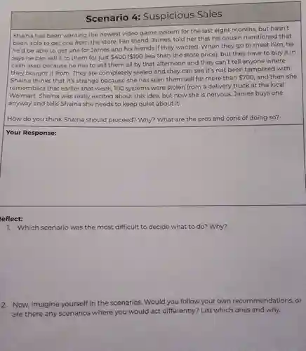 Scenario 4:Suspicious Sales
Shaina has been wanting the newest video game system for the last eight months , but hasn't
been able to get one from the store. Her friend , James, told her that his cousin mentioned that
he'd be able to get one for James and his friends if they wanted. When they go to meet him,he
says he can sell it to them for just 400( 100
less than the store price), but they have to buy it in
cash asap because he has to sell them all by that afternoon and they can't tell anyone where
they bought it from. They are completely sealed and they can see it's not been tampered with.
Shaina thinks that it's strange because she has seen them sell for more than
 700 and then she
remembers that earlier that week, 100 systems were stolen from a delivery truck at the local
Walmart Shaina was really excited about this idea , but now she is nervous. James buys one
anyway and tells Shaina she needs to keep quiet about it.
How do you think Shaina should proceed? Why?What are the pros and cons of doing so?
square 
eflect:
7. Which scenario was the most difficult to decide what to do? Why?
2. Now imagine yourself in the scenarios . Would you follow your own recommendations or
are there any scenarios where you would act differently?List which ones and why.