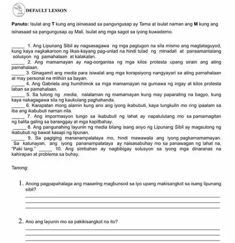 DEFAULT LESSON
Panuto: Isulat ang T kung ang isinasaad sa pangungusap ay Tama at isulat naman ang M kung ang
isinasaad sa pangungusap ay Mali. Isulat ang mga sagot sa iyong kuwaderno.
__ 1. Ang Lipunang Sibil ay nagsasagawa ng mga pagtugon na sila mismo ang magtataguyod,
kung kaya nagkakaroon ng likas-kayang pag-unlad na hindi tulad ng minadali at pansamantalang
solusyon ng pamahalaan at kalakalan.
__ 2. Ang mamamayan ay nag-oorganisa ng mga kilos protesta upang sirain ang ating
pamahalaan.
__ 3. Ginagamit ang media para isiwalat ang mga korapsiyong nangyayari sa ating pamahalaan
at may personal na mithiin sa bayan.
__ 4. Ang Gabriela ang humihimok sa mga mamamayan na gumawa ng ingay at kilos protesta
laban sa pamahalaan.
__ 5. Sa tulong ng media , nalalaman ng mamamayan kung may paparating na bagyo, kung
kaya nakagagawa sila ng kaukulang paghahanda.
__ . 6 mong alamin kung ano ang iyong ikabubuti , kaya tungkulin mo ring ipaalam sa
iba ang ikabubuti naman nila.
__ 7. Ang impormasyon tungo sa ikabubuti ng lahat ay napalulutang mo sa pamamagitan
ng balita galing sa baranggay at mga kapitbahay.
__ . 8. Ang pangunahing layunin ng media bilang isang anyo ng Lipunang Sibil ay magsulong ng
ikabubuti ng bawat kasapi ng lipunan.
__ 9. Sa pagiging mananampalataya mo, hindi mawawala ang iyong pagkamamamayan
Sa katunayan , ang iyong pananampalataya ay naisasabuhay mo sa panawagan ng lahat na,
"Paki lang." __ 10. Ang ay nagbibigay solusyon sa iyong mga dinaranas na
kahirapan at problema sa buhay.
Tanong:
1. Anong pagpapahalaga ang maaaring magbunsod sa iyo upang makisangkot sa isang lipunang
sibil?
__
2. Ano ang layunin mo sa pakikisangkot na ito?
__