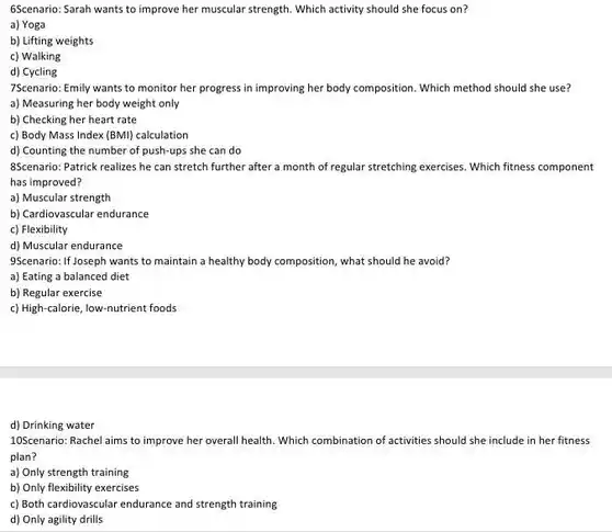 6Scenario: Sarah wants to improve her muscular strength Which activity should she focus on?
a) Yoga
b) Lifting weights
c) Walking
d) Cycling
7Scenario: Emily wants to monitor her progress in improving her body composition Which method should she use?
a) Measuring her body weight only
b) Checking her heart rate
c) Body Mass Index (BMI) calculation
d) Counting the number of push-ups she can do
8Scenario: Patrick realizes he can stretch further after a month of regular stretching exercises. Which fitness component
has improved?
a) Muscular strength
b) Cardiovascular endurance
c) Flexibility
d) Muscular endurance
9Scenario: If Joseph wants to maintain a healthy body composition, what should he avoid?
a) Eating a balanced diet
b) Regular exercise
c) High-calorie, low-nutrient foods
d) Drinking water
10Scenario: Rachel aims to improve her overall health Which combination of activities should she include in her fitness
plan?
a) Only strength training
b) Only flexibility exercises
c) Both cardiovascular endurance and strength training
d) Only agility drills