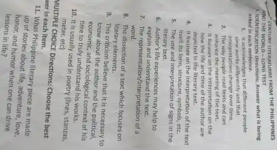CENTURY LITERATURRE FROM THE PHILIPPINES
AND THE WORLD - LONG TEST
1.IDENTIFICATION Directions:Answer what is being
asked in each sentence.
1. It acknowledges that different people
view works differently and that
interpretation s change over time.
2. The way people read texts and can
enhance the meaning of the text.
3. It focuses on the interpretation on the
how the life and time of the author are
depicted in the literary text.
4. It focuses on the interpretation of the text
itself.Its form , structure , symbols , etc.
5. The use and interpretation of signs in the
literary text.
6 . Author's life experiences may help to
explain and understand the text.
7 . The representation/interpretation of a
word.
8 . The dissection of a text which focuses on
literary elements.
9 . This criticism believe that it is necessary to
know about the author and the political,
economic , and sociological context of his
time to truly understand his works.
10. It is usually used in poetry (lines , stanzas,
meter.etc)
MULTIPLE CHOICE Directions:Choose the best
wer in each item.
11 . What Philippine literary piece are made
up of stories about life , adventure , love,
honor and humor when one can drive
lessons in life?
