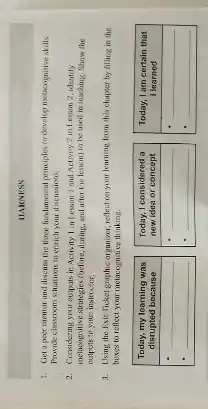 HARNESS
1. Getapoct memor and discuss the three fundamental principles to develop metacognitive skills.
Provide classroom situations to enrich your discussions.
2. Considering your outputs in Activity 1 in Lesson 1 and Activity 2 in Lesson 2 identify
metacognitive strategies (beliare, during and after the lesson ta be used in teaching. Show the
culputs to your instructor.
3. Using the Exit Ticket graphic organizer, reflect on your learning from this chapter by filling in the
boxes to reflect your metacognitive thinking.
Today, my learning was
disrupted because
Today, I considered a
new idea or concept
__
__
Today, I am certain that
I learned
__