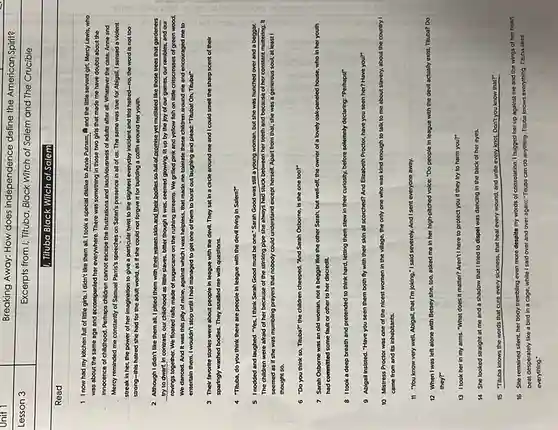 Breaking Away: How does independence define the American Spirit?
Excerpts from I, Tituba, Black Witch of Salem and The Crucible
1. Tituba Black Witch of Salem
Read
1 Inow had my kitchen full of little girls.I didn't like them all. I took a special dislike to Anne Putnam, A and the little servant girl, Mercy Lewis, who
was about the same age and accompanied her everywhere. There was something In those two girls that made me have doubts about the
innocence of childhood. Perhaps children cannot escape the frustrations and lascMousness of adults after all. Whatever the case, Anne and
Mercy reminded me constantly of Samuel Parris's speeches on Satan's presence in all of us. The same was true for Abigail. I sensed a violent
streak in her, the power of her imagination to give a particular twist to the slightest everyday Incident and this hatred-no, the word is not too
strong-this hatred she had for the adult world as if she could not forgive it for building a coffin around her youth.
2 Although I didn't like them all, I pitied them with their waxen skin and their bodies,so full of promise yet mutilated like those trees that gardeners
try to dwart, In contrast,our childhood as little slaves, bitter though it was, seemed glowing. IIt up by the joy of our games, our rambles, and our
rovings together. We floated rafts made of sugarcane on the rushing streams We grilled pink and yellow fish on little crisscrosses of green wood.
We danced. And it was this pity of mine, against which I was helpless, that made me tolerate these children around me and encouraged me to
entertain them. I wouldn't stop until I had managed to get one of them to burst out laughing and plead."Tituba! Oh, Tituba!"
3 Their favorite stories were about people in league with the devil.They sat in a circle around me and I could smell the sharp scent of their
sparingly washed bodies. They assalled me with questions.
4 "Titubs, do you think there are people in league with the devil living in Salem?"
5 Inodded and laughed. "Yes, I think Sarah Good must be one."Sarah Good was still a young woman, but she was hunched over and a beggar
The children were afraid of her because of the stinking pipe she always had stuck between her teeth and because of her constant muttering. It
seemed as if she was mumbling prayers that nobody could understand except herself. Apart from that.she was a generous soul, at least I
thought so.
6 "Do you think so, Tituba?" the children cheeped. "And Sarah Osborne,Is she one too?"
7 Sarah Osborne was an old woman, not a beggar like the other Sarah, but well-off the owner of a lovely oak-paneled house, who in her youth
had committed some fault or other to her discredit.
8 Itook a deep breath and pretended to think hard, letting them stew in their curiosity. before solemnity declaring: "Perhaps"
9 Ablgail Insisted. "Have you seen them both fly with their skin all scorched? And Elizabeth Proctor, have you seen her? Have you?
10 Mistress Proctor was one of the nicest women in the village the only one who is kind enough to talk to me about slavery,about the country I
came from and its inhabitants.
II "You know very well Ablgall, that I'm joking."I said severely. And Isent everyone away.
12 When I was left alone with Betsey she, too asked me in her high-pitched volce: "Do people In league with the devil actually exist, Tituba?Do
they?
13 Itook herin my arms.What does it matter?Aren't I here to protect you if they try to harm you?"
14 She looked straight at me and a shadow that I tried to dispel was
dancing in the back of her eyes.
15 "Tituba knows the words that cure every sicknes s, that heal every wound.and untile every knot. Don't you know that?"
16 She remained silent,her body trembling even more despite my words of consolation. I hugged her up against me and the wings of her heart
beat desperately like a bird in a cage.while I sald over and over again: "Tituba can do anything. Tituba knows everything. Tituba sees
everything: