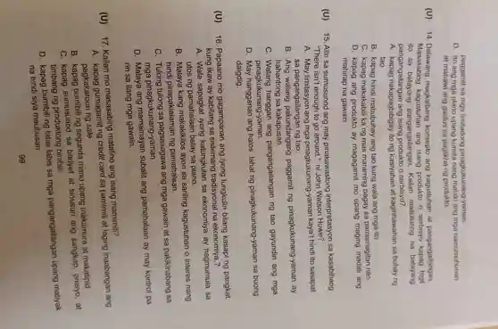 (U)
paggamit sa mga limitadong pinagkukunang-yaman.
D. Ito ang mga plano upang kumita nang malaki ang mga namumuhunan
at mabawi ang gastos sa paglikha ng produkto.
14 . Dalawang magkaibang konsepto ang kagustuhan at pangangailangan.
Masasabing ang isang produkto o serbisyo kapag higit
ito sa pangangailangan.Kailan maituturing na batayang
pangangailangan ang isang o serbisyo?
A. kapag nakapagbibiga)/ ito ng kasiyahan at kaginhawahan sa buhay ng
tao
B. kapag hindi mabubuhay ang tao kung wala ang mga ito
C. kapag makakabil i ka ng mas maraming bagay sa pamamagitan nito
D. kapag ang produkto ay magagamit mo upang maging madali ang
mahirap na gawain
15. Alin sa sumusunod ang may pinakawastong interpretasyon sa kasabihang
"There isn't enough to go around " ni John Watson Howe?
A. May limitasyon ang mga pinagkukunang -yaman kaya't hindi ito sasapat
sa pangangailangar ing tao.
B. Ang walang pakundangang paggamit ng pinagkukunang -yaman ay
hahantong sa kakapusan.
C . Walang hanggan ang pangangailangan ng tao gayundin ang mga
pinagkukunang-yaman.
D. May hangganan ang halos lahat ng pinagkukunang-yaman sa buong
daigdig.
(U)
16 . Papaano mo gagampanan ang iyong tungkulin bilang kasapi ng pangkat
kung ikaw ay kabilang sa sistemang tradisyonal na ekonomiya ?
A. Wala sapagkat iyong katungkulan sa ekonomiya ay nagmumula sa
utos ng pamahalaan batay sa plano.
B . Malaya kang makakikilos ayon sa sariling kagustuhan o interes nang
hindi pinapakialaman ng pamahalaan.
c . Tulong tulong sa pagsasagawa ang mga gawain at sa pakikinabang sa
mga pinagkukunang -yaman.
D . Malaya ang mamamayan subalit ang pamahalaan ay may kontrol pa
rin sa ilang mga gawain.
(U)
17. Kailan mo masasabing matalino ang isang mamimili?
A. kapag gumagamit ng credit card sa pamimili at laging inaabangan ang
pagkakaroon ng sale
B. kapag ng segunda mano upang makamura at makatipid
C. kapag sumusunod sa badyet at sinusuri ang sangkap presyo, at
timbang ng produktong binibili
D. kapag bumibili ng labis labis sa mga pangangailangan upang matiyak
na hindi siya maubusan