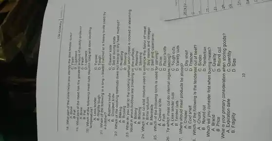 18. What part of the meat helps you identify the less tender cuts?
A. Bone
B. Fat
Ligament
19. What part of the meat has the greatest amount of quality protein?
A. Bone
B. Fat
20. Which of the following meat cuts requires long and slow cooking
temperature?
A. Less tender
B. Slightly tough
C. Tender
D. Tough
21. Which of the following is a long - bladed hatchet or a heavy knife used by
a butcher?
A. Butchers knife
B. Chopper knife
C. Cleaver knife
D. Set of slicing knife
22. Which of the cooking methods does not belong to dry heat method?
A. Baking
B. Broiling
C. Roasting
D Stewing
23. What do you call to the cooking method when meat is cooked in steaming
liquid in which bubbles are breaking on the surface.
24. Which is an oil-acid mixture used to enhance the flavor of meat.
A. Brine solution	C. Soy sauce and vinegar
B. Fork	D. Razor knife
26. To which meat cut do internal organs belong?
A. Less tender cuts
B. Round cut	D. Tenderloin
. Which will you consider first when buying meats?
A. Brand
D. Round cut
What is your primary consideration when storing goods?
A. Expiration date	C. Quantity
B Fragility
D. Size