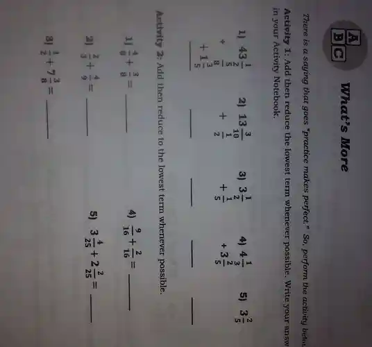 what's More
There is a saying that goes "practice makes perfect.so perform the activity belov
Activity 1: Add then reduce the lowest term whenever possible .Write your answ
in your Activity Notebook.
43(1)/(2) + (frac (5)/(5))((5)/(5)) + 1(2)/(5) 
2)
3
A.
4(1)/(3) +3(2)/(5)
5) 3(2)/(5)
13(3)/(x0) + (1)/(2) 
3(1)/(2) +(1)/(5) 
__
__
Activity 2.Add then reduce to the lowest term whenever possible.
1) (4)/(8)+(3)/(8)= __
4) (9)/(16)+(2)/(16)= __
zj (2)/(3)+(4)/(9)= __
5) 3(4)/(25)+2(2)/(25)= __
3) (1)/(2)+7(3)/(8)= __