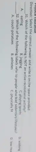 Physical Education
Direction: Select the correct answer and write it on the space provided.
__ 31. Which of the following is NOT an active recreational activity?
A. eating
B. jogging
C. playing sports
D. walking
__ 32. Which of the following labels refer to people who lead sedentary lifestyles?
A. couch potatoes
B. athletes
C. physically fit
D. low-hea