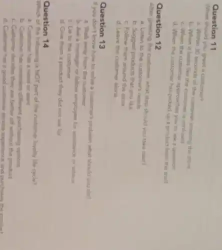 Question 11
When should you greet a customer?
a. Within 30 seconds of the customer entering the store
b. When it looks like the customer is canfused
c. When the customer approaches you to ask a question
d. When the customer has picked up a product from the shelf
Question 12
greeting the customer, what step should you take next?
a. Listen to the customer's needs
b. Suggest products that you like
c. Follow them around the store
d. Leave the customer alone
Question 13
If you don't know how to solve a customer's problem what should you do?
a. Walk away from the customer
b. Ask a manager or fellow employee for assistance or advice
c. Lie to the customer
d. Give them a product they did not ask for
Question 14
Which of the following is NOT part of the customer loyalty life cycle?
a. Customer has a need or want
b. Customer has considen different punchasing options
c. Customer decides they are better off without the product
d. Customer has a good customer service expenence and purchases the product