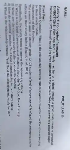 NAME:
Activity 1:Conceptual framework
DIRECTIONS : With help from a family member or a friend (through a group chat), create a conceptual
framework (IPO format)out of the given statement of the problem Write your answer in a separate paper.
First Part
Research Question:What is the relationship between students'awareness of the 7S of Good housekeeping
to their study habits.
Statement of the Problem:
The research aims to identify grade 12 ICT students' level of awareness of 7s of good Housekeeping and its
effects on their study habits (Laggui, et.al , 2019)
Specifically, the study wants to answer the following questions:
1) What is the level of awareness of students about the 7s of Good Housekeeping?
2) What are the common study habits do students possess?
3) How do students practice 7s of Good Housekeeping in their study habits?
4) What is the relationship between 7s of Good Housekeeping and study habits?
PR2 Q1LAS 10