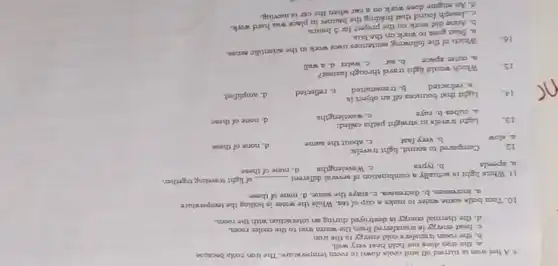 9. A hot trun in turned off and cools down to room temperature. The iron cools because
a. the iron does not hold heat very well.
b. the room transfer cold energy to the iron
c. beat energy in trunsferred from the warm iron to the coaler roam.
d. the thermal energy in destroyed during an interaction with the room.
10. Tom bous some water to make a cup of tea. While the water in boiling the temperature
a. increases. b. decreanen c. stays the same d. none of these
11. White light is actually a combination of several different
__ of light traveling together.
a. speeds
b. typea
c. Wrvelengthm
d. nane of these
12.
Compared to sound, light travels
a. Now
b. very fast
c. nbout the same
d. none of these
13.
Light trusels in straight paths called:
d. none of these
a. cubes b. raym
c. wavelengths
14.
Light that bounces off an object is
c. reflected
d. amplified
a. refracted
b. transmitted
15.
Which would light travel through fasteat?
b. air
c. water d.wall
a. outer space
16
Which of the following sentences uses work in the acientifir nense.
a. Stan goea to work on the bus.
b. Anne did work on the project for 5 hours.
c. Joseph found that holding the banner in place was hard work.
d. An engine does work on a car when the car is moving.