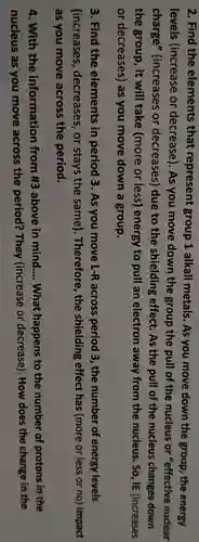 2. Find the elements that represent group 1 alkali metals . As you move down the group , the energy
levels (increase or decrease). As you move down the group the pull of the nucleus or "effective nuclear
charge'(increases or decreases)due to the shielding effect . As the pull of the nucleus changes down
the group , it will take (more or less)energy to pull an electron away from the nucleus . So, IE (increases
or decreases)as you move down a group.
3. Find the elements in period 3. As you move L-R across period 3.the number of energy levels
(increases , decreases , or stays the same). Therefore the shielding effect has (more or less or no)impact
as you move across the period.
4. With the information from #3 above in mind __ What happens to the number of protons in the
nucleus as you move across the period?They (increase or decrease)). How does the change in the