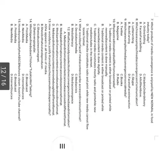 7. Which product of media convergence is enjoyed by NEW NORMAL in food
industry today?
A. OnlineSelling
C.MadetoOrderdelivery
B. FacetoFaceSelling
D.AlloftheAbove.
8. Whichisanexampleofn Communication?
A. Letterwriting
C.Skype
B. RockCarving
D.FacetoFaceinteraction
9. Whichisanexampleofme diaconvergenceinsocialmedia?
A. Twitter
C.Books
B. Magazine
D.Radio
10. Whydoestradit erfromnewmedia?
A. Traditional media content is either broadcast or printed while
newmediacontent is done manually.
B. Traditional media content is either broadcast or printed while
newmediacontent is done digitally.
C. Traditional media constitutes mostly radio and printwhile new
mediaincludes in the internet.
D. Traditional media constitutes radio and print while new media cannot flow
toone format.
11. What wouldsurfaceif mediacontentcanbe accessedinvariousformat?
A. Devolutionofmedia
C.Mediacrisis
B. Medialiteracy
D.Mediaconvergence
12. Whatfactwo JIdyouselecttoshowconvergenceofm ediaandinformation?
A. Mediaandinform fferentformat.
B. Mediaandinfor eeninoneformat.
C. Mediaandii dinoneformat.
D. Mediaandinformati erentformat.
13. How wouldyou justify KorinaSanchezi asamultimediapersonality?
AShe appears in all forms of media.
B.Sheisbothahostandaproducer.
C.Sheisabusinessmagnet.
D.Sheisverypopular.
14. Whichtypeofmediado esTVshow"TutoktoWin!"belong?
A. PrintMedia
C.Broadcast
B. NewMedia
D.InternetSources
15 HowdoyouclassifytheABSCBNshows steam liveinYouTube channel?
A. PrintMedia
C.Broadcast
B. NewMedia
D.InternetSources
12/16