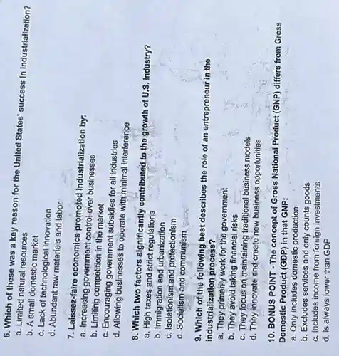 6. Which of these was a key reason for the United States' succes:in industrialization?
a. Limited natural resources
b. A small domestic market
c. Lack of technological innovation
d. Abundant raw materials and labor
7. Laissez-faire economics promoted industrialization by:
a. Increasing government control over business
b. Limiting competition in the market
c. Encouraging government subsidies for all industries
d. Allowing businesses to operate with minimal interference
8. Which two factors significantly contributed.to the growth of U.S. Industry?
a. High taxes and strict regulations
b. Immigration and urbanization
c. Isolationism and protectionism
d. Socialism and communism
9. Which of the following best describes the role
of an entrepreneur in the
industrialization process?
a. They primarily work for the government
b. They avoid taking financial risks
c. They focus on maintaining traditional business models
d. They innovate and create new business opportunities
10. BONUS POINT The concept of Gross National Product (GNP) differs from Gross
Domestic Product (GDP) in that GNP:
a. Only includes domestic production
b. Excludes services and only counts goods
c. Includes income from foreign investments
d. is always lower than GDP