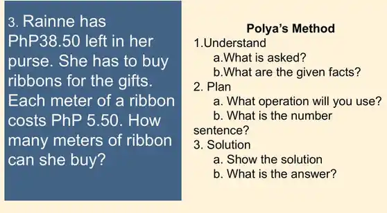 3. Rainne has
PhP38.50 left in her
purse. She has to buy
ribbons for the gifts.
Each meter of a ribbon
costs PhP5.50 . How
many meters of ribbon
can she buy?
Polya's Method
1.Understand
a.What is asked?
b.What are the given facts?
2. Plan
a. What operation will you use?
b. What is the number
sentence?
3. Solution
a. Show the solution
b. What is the answer?