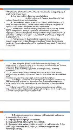 - PANGWAKAS NA PAGTATAYA A. Panuto: Pilih at isulat sa sagutang papel
ang letra ng tamang sagot.
__ 1. Ang kubang Notre Dame ay tinanghal bilang
__ . A. Haring Roma C. Papa ng Notre Dame B. Hari
ng Notre Dame D Papa ng Kahangalan
__ 2. "Nagmakaawa siya na siya ng tubig subalit bingi ang mga
taong nakatingin sa kaniya ." Sinong tauhan ang tinutukoy ng panghalip na
siya? A. Esmeralda C Gringoire B. Frollo D . Quasimodo
__ 3. Isinisigaw ni La Esmeralda ang pangalan ni Phoebus nang makita
niya ito nang araw na bibitayin siya subalit tinalikuran ito ng binata at
nagtungo sa babae. Anong damdamin ang naramdaman ni La
pag-aalala C. pagkainggit B pagkalito
D. pagkadismaya
__ 4. "Nang mabatid ni Quasimodo na nawawala si La Esmeralda,
tinunton niya ang tore at doon hinanap ang dalaga." Anong damdamin ang
nanaig kay Quasimodo sa pahayag? A. kagalakan C pag-aalala B. katusuhan
D. pag-iisip
__ 5. "Nang mamataan si Frollo hinila niya ito at sa matinding lungkot na
nararamdaman ay inihulog niya mula sa tore ang paring kumupkop sa kaniya "Ano ang
nagtulak kay Quasimodo na gawin ito?
- A. matinding galit C masidhing pagdurusa B matinding lungkot D. masidhing
pasasalamat
__ 6. "Ang tauhang si Frollo sa nobelang "Ang Kuba ng Notre Dame'ay isang
paring nag-alaga sa kubang si Quasimodo." Paano siya ipinakilala bilang kontrabida isa
akda?
- A. hindi stereotypical C. tauhang bilog B. stereotypical D. tauhang lapad
7. Dumating si La Esmeralda Lumapit ang dalaga sa kaniya na may hawak na
__
isang basong tubig. Pinainom siya. Paano inilarawan si La Esmeralda sa pahayag?
- A. may pagkagusto C. may kababaang loob B. may pagnanasa D . may malasakit sa
kapwa
__ 8. Bakit ninais ni Pierre Gringoire na makisali sa pangkat ng mga pulubi at
magnanakaw? A. upang magpasikat C. upang mapawalang sala siya B upang makiisa
sa kanila D. upang mapansin siya ni La Esmeralda
__ 9. Paano natagpuan ang kalansay ni Quasimodo sa loob ng
libingan ni La Esmeralda?
- A. Sa pagsisiyasat ng mga kinauukulan.
A. Sa paghasinan ng kaniyang mga kaanak.
C. Sa paghuhukay ng isang lalaki sa puntod ni La Esmeralda. D . Sa
kaniyang kalansay.
pakikipagtulungan ng kaniyang mga kaibigan natagpuan ang