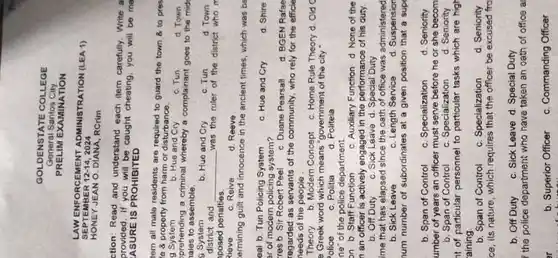 GOLDENSTATE COLLEGE
General Santos City
PRELIM EXAMINATION
s	12-14 2024
LAW ENFORCEMENT ADMINISTRATION (LEA 1)
HONEY JEAN O. DIANA, RCrim
ction: Read and understand each item carefully. Write a
provided.If you will be caught cheating you will be ma
ASURE IS PROHIBITED
tem all male residents are required to guard the town 8 to pres
'e 8 property from harm or disturbance.
b. Hue and Cry	c. Tun	d. Town
prehending a criminal whereby a complainant goes to the mide
lales to assemble.
b. Hue and Cry	c. Tun	d. Town
district and __ was the ruler of the district who m
posed penalties.
d. Reeve
ermining guilt and innocence in the ancient times which was be
eal b. Tun Policing System
c. Hue and Cry	d. Shire
ar of modern policing system?
res b. Sir Robert Peel
c. Duane Pearsall d. BGEN Rafae
regarded as servants of the community, who rely for the efficie
needs of the people .
Theory b. Modern Concept c. Home Rule Theory d. Old c
a Greek word which means "government of the city
ne" of the police department.
on b. Staff Function c. Auxiliary Function d None of the
n an officer is actively engaged in the performance of his duty.
b. Off Duty c. Sick Leave d Special Duty
ime that has elapsed since the oath of office was administered
b. Sick Leave	c. Length Service d. Suspension
num number of subordinates at a given position that a supe
b. Span of Control c. Specialization d. Seniority
umber of years an officer must serve before he or she becom
b. Span of Control
at of particular personnel to particular tasks which are high
aining.
b. Span of Control c. Specialization d. Seniority
ce, its nature, which requires that the officer be excused fro
b. Off Duty c. Sick Leave d Special Duty
the police department who have taken an oath of office a
or	b. Superior Officer c. Commanding Officer