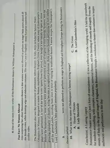 8. One of the most iconic works of the Renaissance theatre by William Shakespeare is
Fun Fact: No Women Allowed
One surprising fact about Renaissance theatre is that women were not allowed to perform on stage Male actors played all
the female roles, often donning wigs and elaborate costumes. This wasn't just in England-many European countries had
similar rules.
The Renaissance also saw the construction of permanent indoor theatres. In Italy , these included the famous Teatro
Olimpico in Vicenza, designed to mimic Roman amphitheaters . England's Globe Theatre, where many of Shakespeare's
plays were performed, is one of the most iconic spaces from this period, even though it was initially an open-air venue.
Before the Renaissance, most actors were amateurs or performed as part of religious or civic festivals.However, with the
growing popularity of theatre,acting became a recognized profession. Actor troupes formed performing for both nobility
and the general public, traveling from town to town or staying in established theatres. Famous troupes like Shakespeare's
Lord Chamberlain's Men gained immense popularity.
__
9. __
were not allowed to perform on stage in England and throughput Europe during the Renaissance
theatre period.
10. What was the name of Shakespeare's famous acting troupe?
C. The Union
A. House of Thrones
B. Lady Marmalade
D. Lord Chamberlain's Men
Conclusion: A Lasting Legacy
Renaissance theatre wasn't just a form of entertainment-it was a reflection of the changing world. It laid the groundwork
for modern storytelling, with complex characters, universal themes and the blending of comedy and tragedy. From the
streets of Italy to the grand stages of England, the Renaissance brought a revolution in theatre that continues to inspire
audiences and performers to this day.