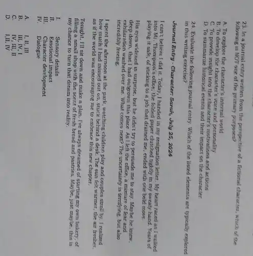 23. In a journal entry written from the perspective of a fictional character, which of the
following is NOT one of the primary purposes?
A. To explore the internal world
B. To develop the character's voice and personality
C. To provide insight into the character's motivations and actions
D. To summarize historical events and their impact on the character
24. Evaluate the following journal entry. Which of the listed elements are typically explored
in this writing exercise?
Journal Entry - Character Sarah, July 25, 2024
I can't believe I did it. Today, I handed in my resignation letter My heart raced as I walked
into Mr. Thompson's office, the foided paper clutched tightly in my sweaty hand. Years of
playing it safe, of sticking to a job that drained me, ended with one bold move.
His eyes widened in surprise, but he didn't try to persuade me to stay. Maybe he knew,
deep down, that I had outgrown this place. As I left the office, a mixture of fear and
exhilaration washed over me . What comes next? The uncertainty is terrifying, but also
incredibly freeing.
I spent the afternoon at the park, watching children play and couples stroll by. I realized
how much I had missed out on, stuck behind a desk. The sun felt warmer, the air fresher.
as if the world was encouraging me to embrace this new chapter.
Tonight, I'll sit down and make a plan . I've always dreamed of starting my own bakery . of
filling a small shop with the scent of fresh bread and pastries. Maybe , just maybe, this is
my chance to turn that dream into reality.
I.	Sensory details
II. Emotional impact
III. Character development
IV. Dialogue
A.	I, II, III
B. III, IV,I
C.	IV, III, II
D. I,II, IV