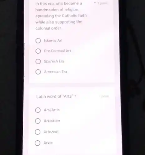 In this era, arts became a
handmaiden of religion,
spreading the Catholic faith
while also supporting the
colonial order.
Islamic Art
Pre-Colonial Art
Spanish Era
American Era
Latin word of "Arts"
Ars/Artis
Arkiskien
Artezein
Arkis
1 point