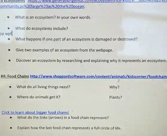 B Ecosystems https://www v.generationgenius .com/ecosystems-for-klds/H.
ommunity,as%20large % 20as% 
What is an ecosystem ? In your own words.
What do ecosystems include?
What happens if one part of an ecosystem is damaged or destroyed?
Give two examples of an ecosystem from the webpage.
Discover an ecosystem by researching and explaining why it represents an ecosystem.
#4: Food Chains http://www..sheppardsoftw are.com/content/animal 5/kidscorner/foodchain
What do all living things need?
Why?
Where do animals get it?
Plants?
Click to learn about bigger food chains!
What do the links (arrows) in a food chain represent?
Explain how the last food chain represents a full circle of life.